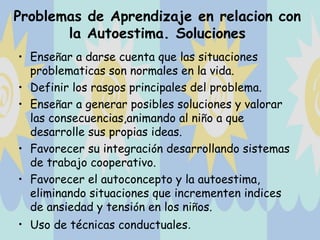 Problemas de Aprendizaje en relacion con
       la Autoestima. Soluciones
• Enseñar a darse cuenta que las situaciones
  problematicas son normales en la vida.
• Definir los rasgos principales del problema.
• Enseñar a generar posibles soluciones y valorar
  las consecuencias,animando al niño a que
  desarrolle sus propias ideas.
• Favorecer su integración desarrollando sistemas
  de trabajo cooperativo.
• Favorecer el autoconcepto y la autoestima,
  eliminando situaciones que incrementen indices
  de ansiedad y tensión en los niños.
• Uso de técnicas conductuales.
 