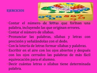 EJERCICIOS


• Contar el número de letras que forman una
  palabra, incluyendo las que originan errores.
• Contar el número de sílabas.
• Pronunciar las palabras, sílabas y letras con
  precisión y señalándolas con el dedo.
• Con la lotería de letras formar sílabas y palabras.
• Escribir en el aire con los ojos abiertos y después
  con los ojos cerrados las palabras de más fácil
  equivocación para el alumno.
• Decir cuántas letras o sílabas tiene determinada
  palabra.                                            26
 