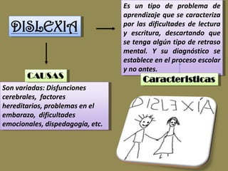 Es un tipo de problema de
                                  aprendizaje que se caracteriza
  DISLEXIA                        por las dificultades de lectura
                                  y escritura, descartando que
                                  se tenga algún tipo de retraso
                                  mental. Y su diagnóstico se
                                  establece en el proceso escolar
                                  y no antes.
       CAUSAS                           Caracteristicas
Son variadas: Disfunciones
cerebrales, factores
hereditarios, problemas en el
embarazo, dificultades
emocionales, dispedagogía, etc.
 