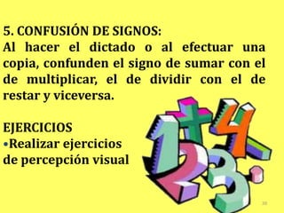 5. CONFUSIÓN DE SIGNOS:
Al hacer el dictado o al efectuar una
copia, confunden el signo de sumar con el
de multiplicar, el de dividir con el de
restar y viceversa.

EJERCICIOS
•Realizar ejercicios
de percepción visual


                                        38
 