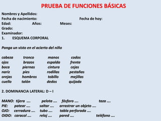 PRUEBA DE FUNCIONES BÁSICAS
Nombres y Apellidos:
Fecha de nacimiento:                          Fecha de hoy:
Edad:            Años:             Meses:
Grado:
Examinador:
1.    ESQUEMA CORPORAL

Ponga un visto en el acierto del niño

cabeza       tronco         manos         codos
ojos         brazos        espalda       frente
boca         piernas        cintura      cejas
nariz        pies          rodillas     pestañas
orejas      hombros         tobillo      mejillas
cuello      talón          dedos        quijada

2. DOMINANCIA LATERAL: D – I

MANO: tijera ….         pelota …. fósforo ….             taza ….
PIE:  patear ….        saltar …. arrastrar un objeto ….
OJO: cerradura ….      tubo ….    tabla perforada ….
OIDO: caracol ….       reloj ….  pared ….              teléfono ….
 