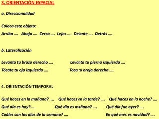 3. ORIENTACIÓN ESPACIAL

a. Direccionalidad

Coloca este objeto:
Arriba …. Abajo …. Cerca …. Lejos …. Delante …. Detrás ….


b. Lateralización

Levanta tu brazo derecho ….            Levanta tu pierna izquierda ….
Tócate tu ojo izquierdo ….             Toca tu oreja derecha ….


4. ORIENTACIÓN TEMPORAL

Qué haces en la mañana? .... Qué haces en la tarde? …. Qué haces en la noche? ….
Qué día es hoy? ….            Qué día es mañana? ….       Qué día fue ayer? ….
Cuáles son los días de la semana? ….                      En qué mes es navidad? ….
 