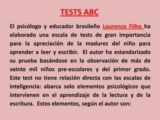 TESTS ABC
El psicólogo y educador brasileño Lourenco Filho ha
elaborado una escala de tests de gran importancia
para la apreciación de la madurez del niño para
aprender a leer y escribir. El autor ha estandarizado
su prueba basándose en la observación de más de
veinte mil niños pre-escolares y del primer grado.
Este test no tiene relación directa con las escalas de
inteligencia: abarca solo elementos psicológicos que
intervienen en el aprendizaje de la lectura y de la
escritura. Estos elementos, según el autor son:
 