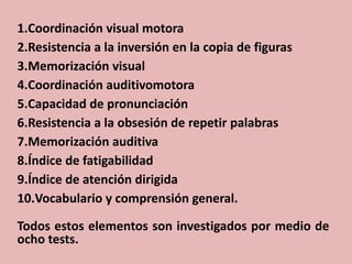 1.Coordinación visual motora
2.Resistencia a la inversión en la copia de figuras
3.Memorización visual
4.Coordinación auditivomotora
5.Capacidad de pronunciación
6.Resistencia a la obsesión de repetir palabras
7.Memorización auditiva
8.Índice de fatigabilidad
9.Índice de atención dirigida
10.Vocabulario y comprensión general.

Todos estos elementos son investigados por medio de
ocho tests.
 