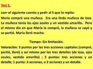 Test 5.

Leer el siguiente cuento y pedir al S que lo repita:
María compró una muñeca. Era una linda muñeca de loza.
La muñeca tenía los ojos azules y un vestido amarillo. Pero
el mismo día en que María la compró, la muñeca se cayó y
se partió. María lloró mucho.

                    Tiempo: Sin limitación.
Valoración: 3 puntos por las tres acciones capitales (compró,
partió, lloró) y así mismo por los tres detalles (de loza, ojos
azules, vestido amarillo) ; 2 puntos: tres acciones y un
detalle; 1 punto: 3 acciones, o 2 acciones y un detalle.
 