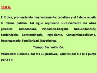 Test 6.

El E dice, pronunciando muy lentamente: caballero y el S debe repetir
la misma palabra. Así sigue repitiendo sucesivamente las otras
palabras:      Tombadouro,    Pindamon-hangaba        Nabucodonosor,
Sardanápalo,    Constantinopla,   Ingrediente,   Constantinopolitismo,
Desengoznado, Familiaridad, Itapetininga.

                       Tiempo: Sin limitación.

Valoración: 3 puntos, por 9 a 10 positivas, 2puntos por 5 a 8; 1 punto
por 2 a 4.
 