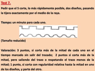 Test 7.
Pedir que el S corte, lo más rápidamente posible, dos diseños, pasando
la tijera exactamente por el medio de la raya.

Tiempo: un minuto para cada uno.




(Tamaño reducido)


Valoración: 3 puntos, si corta más de la mitad de cada uno en el
tiempo marcado sin salir del trazado; 2 puntos si corta más de la
mitad, pero saliendo del trazo o respetando el trazo menos de la
mitad; 1 punto, si corta con regularidad relativa hasta la mitad en uno
de los diseños, y parte del otro.
 