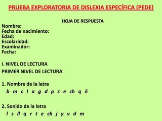 PRUEBA EXPLORATORIA DE DISLEXIA ESPECÍFICA (PEDE)

                       HOJA DE RESPUESTA
Nombre:
Fecha de nacimiento:
Edad:
Escolaridad:
Examinador:
Fecha:

I. NIVEL DE LECTURA
PRIMER NIVEL DE LECTURA

1. Nombre de la letra
   b m c l a g d p s e ch q ñ

2. Sonido de la letra
   l s ll q r t e ch j y v d m
 