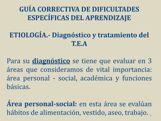 GUÍA CORRECTIVA DE DIFICULTADES
      ESPECÍFICAS DEL APRENDIZAJE

ETIOLOGÍA.- Diagnóstico y tratamiento del
                 T.E.A

Para su diagnóstico se tiene que evaluar en 3
áreas que consideramos de vital importancia:
área personal - social, académica y funciones
básicas.

Área personal-social: en esta área se evalúan
hábitos de alimentación, vestido, aseo, trabajo.
                                               8
 