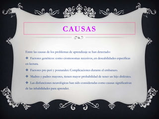 CAUSAS
Entre las causas de los problemas de aprendizaje se han detectado:
 Factores genéticos: como cromosomas recesivos, en deseabilidades específicas
en lectura.

 Factores pre-peri y posnatales: Complicaciones durante el embarazo.
 Madres y padres mayores, tienen mayor probabilidad de tener un hijo disléxico.
 Las disfunciones neurológicas han sido consideradas como causas significativas
de las inhabilidades para aprender.

 