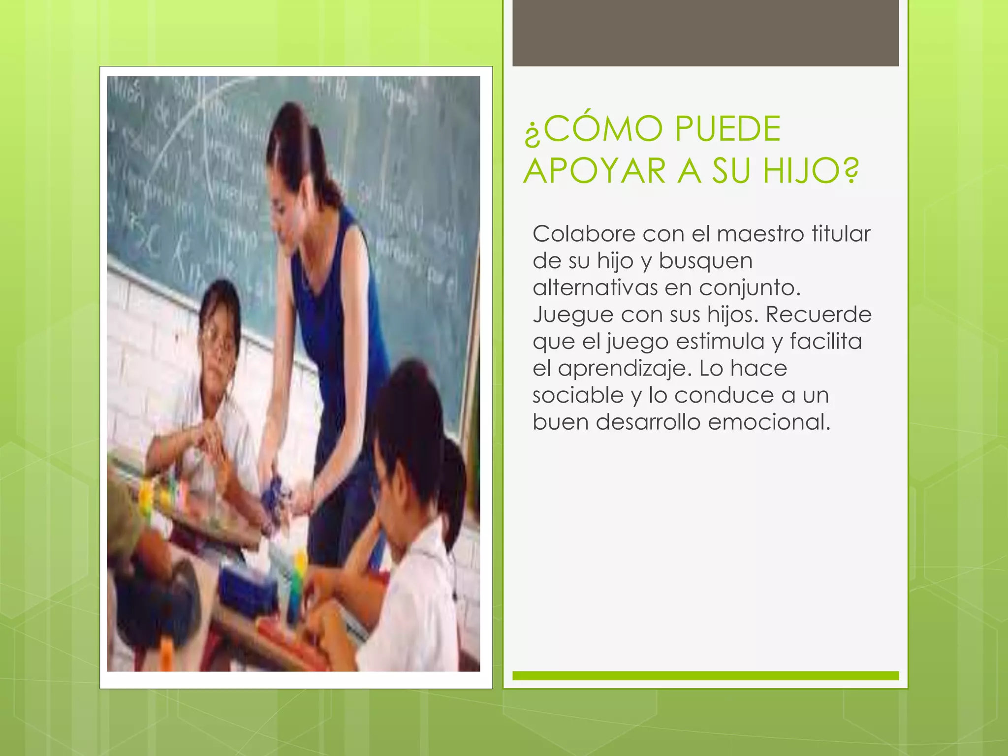 ¿CÓMO PUEDE 
APOYAR A SU HIJO? 
Colabore con el maestro titular 
de su hijo y busquen 
alternativas en conjunto. 
Juegue con sus hijos. Recuerde 
que el juego estimula y facilita 
el aprendizaje. Lo hace 
sociable y lo conduce a un 
buen desarrollo emocional. 

