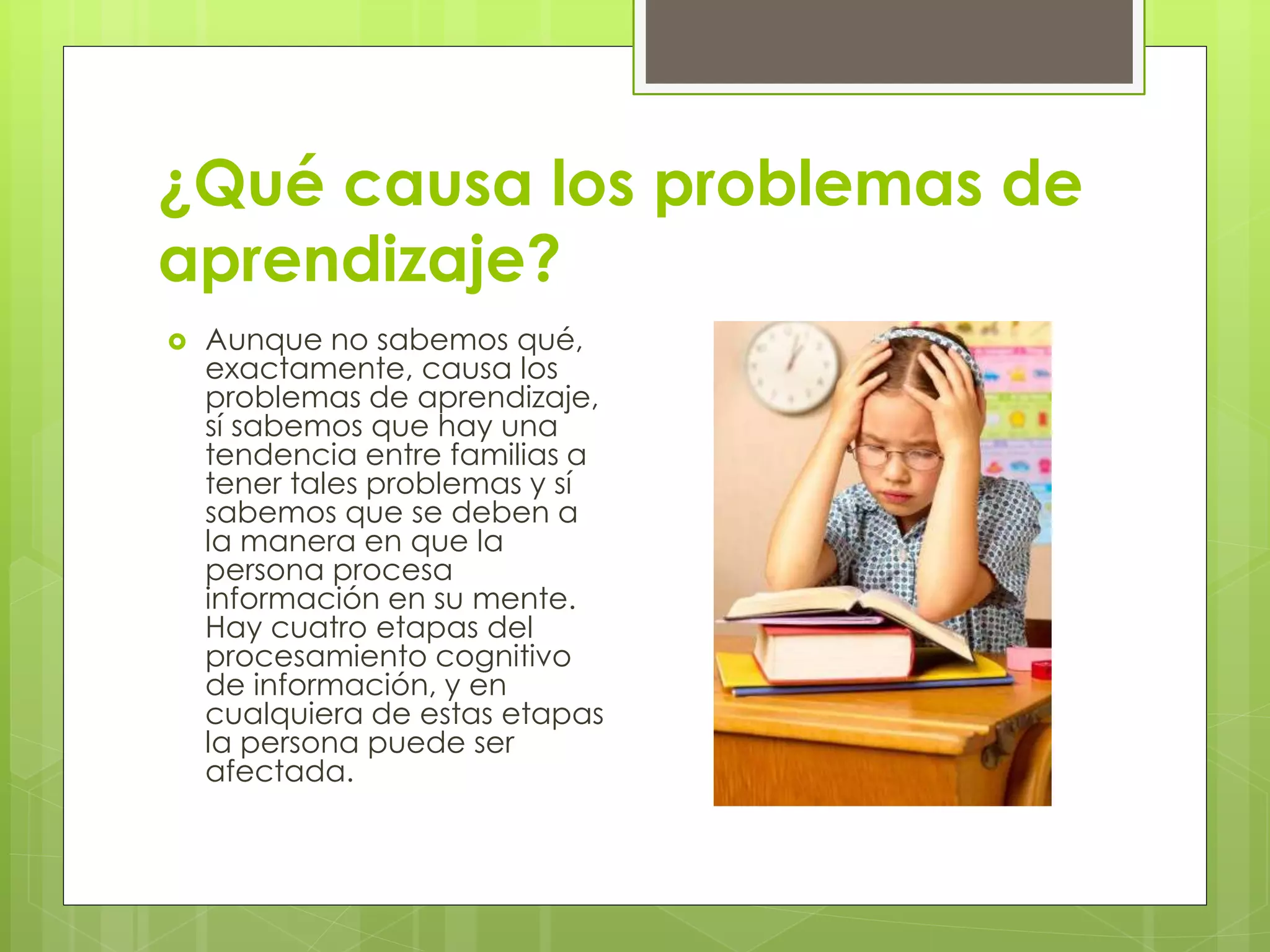 ¿Qué causa los problemas de 
aprendizaje? 
 Aunque no sabemos qué, 
exactamente, causa los 
problemas de aprendizaje, 
sí sabemos que hay una 
tendencia entre familias a 
tener tales problemas y sí 
sabemos que se deben a 
la manera en que la 
persona procesa 
información en su mente. 
Hay cuatro etapas del 
procesamiento cognitivo 
de información, y en 
cualquiera de estas etapas 
la persona puede ser 
afectada. 
 