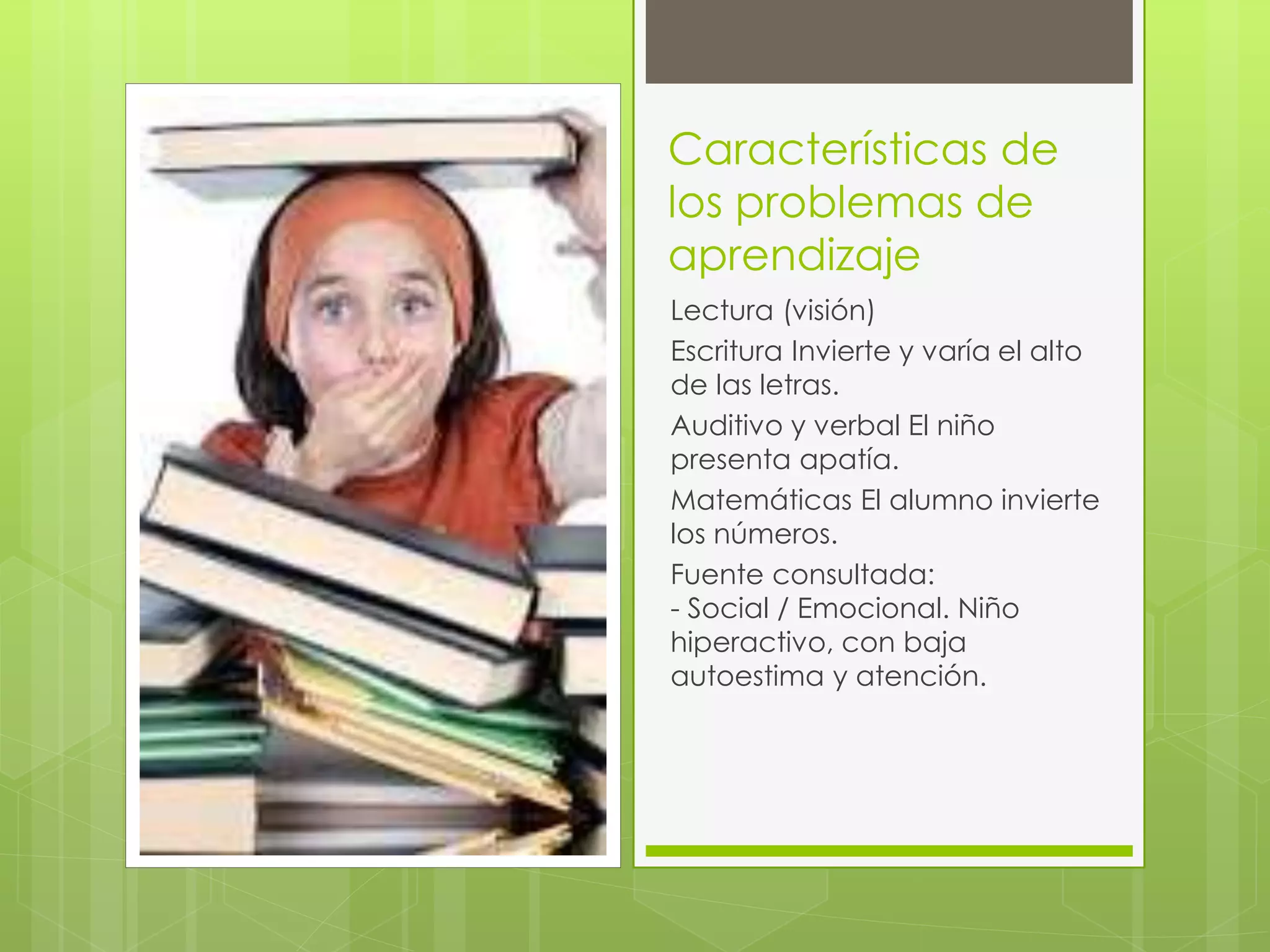 Características de 
los problemas de 
aprendizaje 
Lectura (visión) 
Escritura Invierte y varía el alto 
de las letras. 
Auditivo y verbal El niño 
presenta apatía. 
Matemáticas El alumno invierte 
los números. 
Fuente consultada: 
- Social / Emocional. Niño 
hiperactivo, con baja 
autoestima y atención. 
 