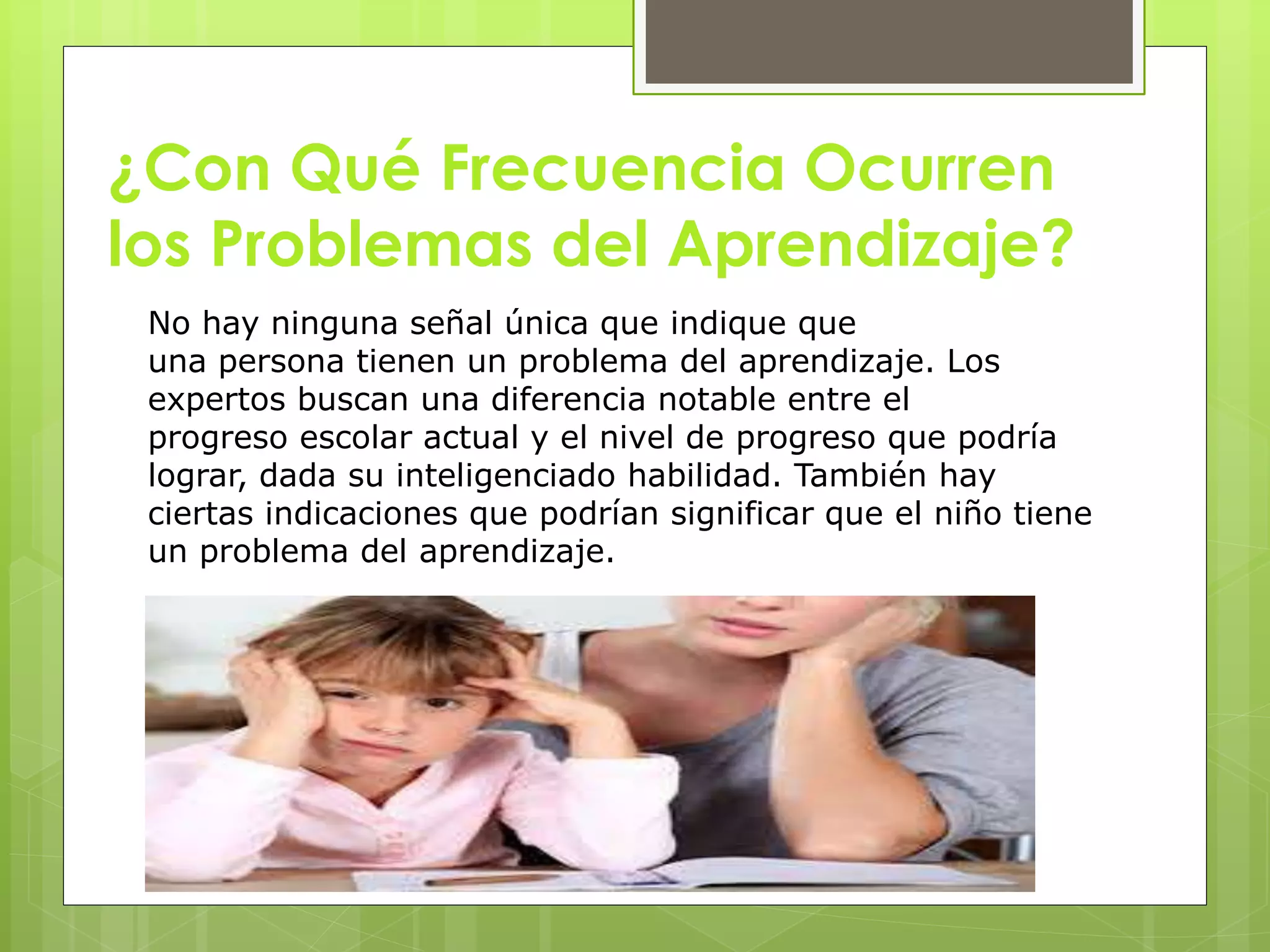 ¿Con Qué Frecuencia Ocurren 
los Problemas del Aprendizaje? 
No hay ninguna señal única que indique que 
una persona tienen un problema del aprendizaje. Los 
expertos buscan una diferencia notable entre el 
progreso escolar actual y el nivel de progreso que podría 
lograr, dada su inteligenciado habilidad. También hay 
ciertas indicaciones que podrían significar que el niño tiene 
un problema del aprendizaje. 
 