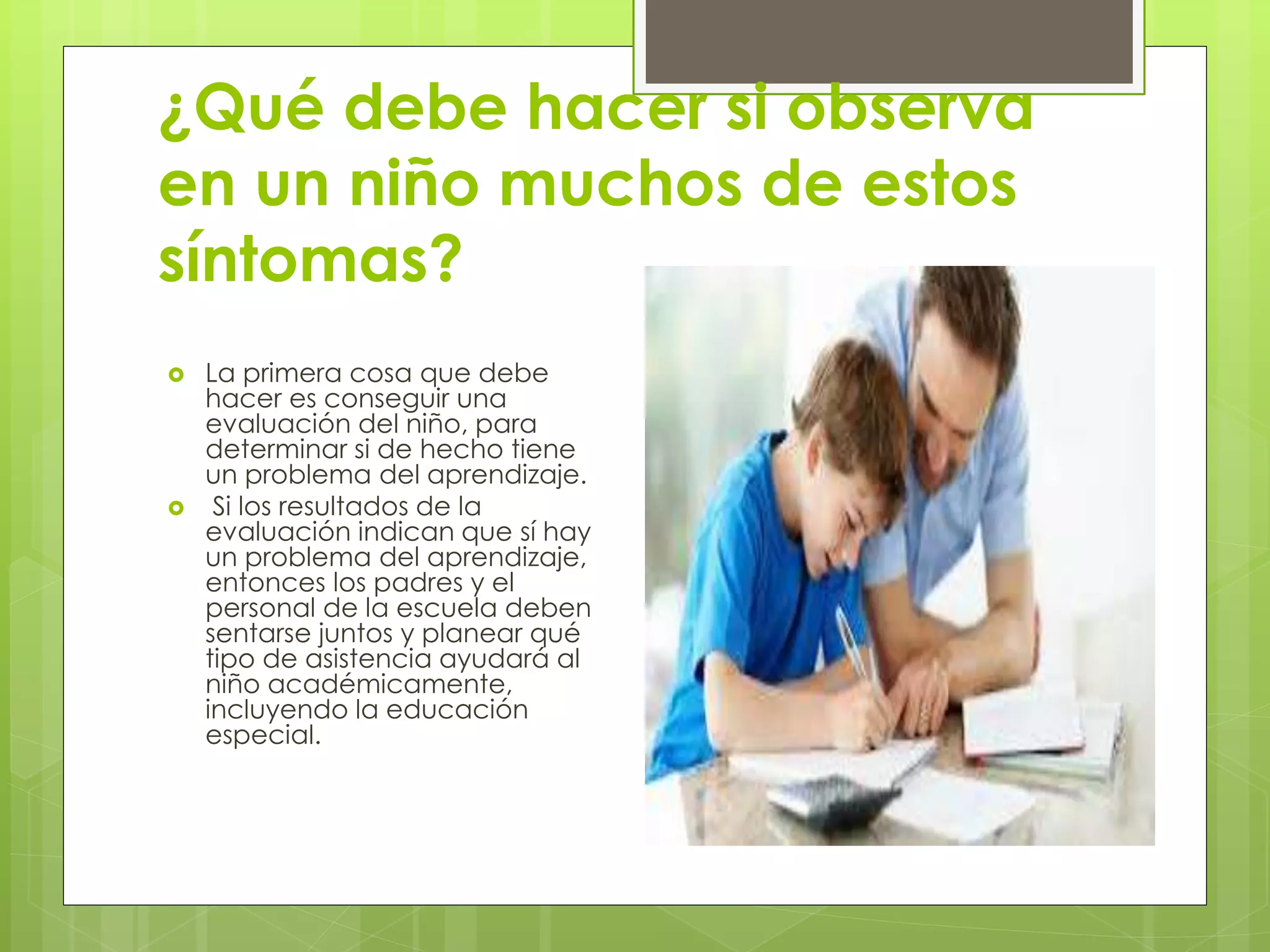 ¿Qué debe hacer si observa 
en un niño muchos de estos 
síntomas? 
 La primera cosa que debe 
hacer es conseguir una 
evaluación del niño, para 
determinar si de hecho tiene 
un problema del aprendizaje. 
 Si los resultados de la 
evaluación indican que sí hay 
un problema del aprendizaje, 
entonces los padres y el 
personal de la escuela deben 
sentarse juntos y planear qué 
tipo de asistencia ayudará al 
niño académicamente, 
incluyendo la educación 
especial. 
 