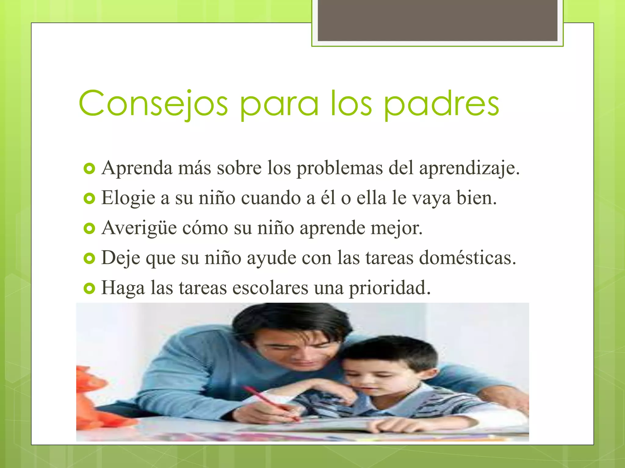 Consejos para los padres 
 Aprenda más sobre los problemas del aprendizaje. 
 Elogie a su niño cuando a él o ella le vaya bien. 
 Averigüe cómo su niño aprende mejor. 
 Deje que su niño ayude con las tareas domésticas. 
 Haga las tareas escolares una prioridad. 
 