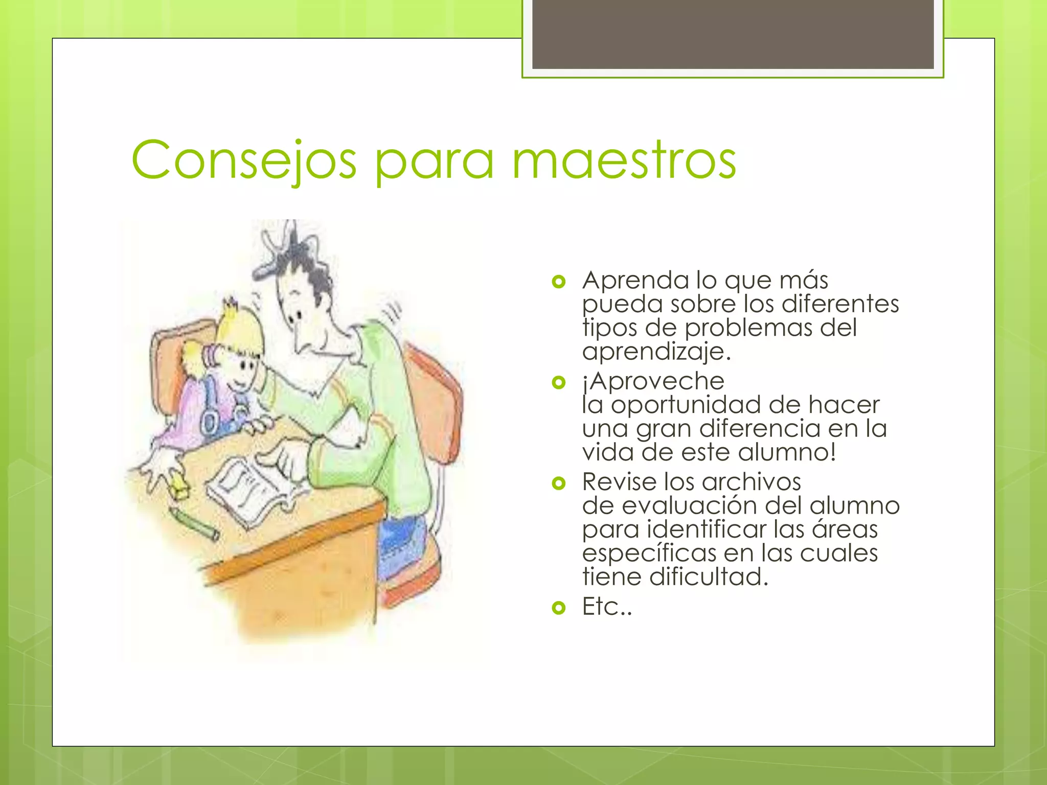 Consejos para maestros 
 Aprenda lo que más 
pueda sobre los diferentes 
tipos de problemas del 
aprendizaje. 
 ¡Aproveche 
la oportunidad de hacer 
una gran diferencia en la 
vida de este alumno! 
 Revise los archivos 
de evaluación del alumno 
para identificar las áreas 
específicas en las cuales 
tiene dificultad. 
 Etc.. 
 