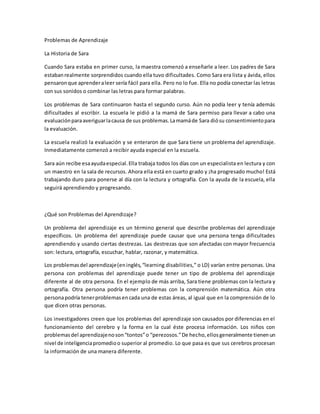 Problemas de Aprendizaje
La Historia de Sara
Cuando Sara estaba en primer curso, la maestra comenzó a enseñarle a leer. Los padres de Sara
estabanrealmente sorprendidos cuando ella tuvo dificultades. Como Sara era lista y ávida, ellos
pensaronque aprenderaleer sería fácil para ella. Pero no lo fue. Ella no podía conectar las letras
con sus sonidos o combinar las letras para formar palabras.
Los problemas de Sara continuaron hasta el segundo curso. Aún no podía leer y tenía además
dificultades al escribir. La escuela le pidió a la mamá de Sara permiso para llevar a cabo una
evaluaciónparaaveriguarlacausa de sus problemas.Lamamáde Sara diósu consentimientopara
la evaluación.
La escuela realizó la evaluación y se enteraron de que Sara tiene un problema del aprendizaje.
Inmediatamente comenzó a recibir ayuda especial en la escuela.
Sara aún recibe esaayudaespecial.Ella trabaja todos los días con un especialista en lectura y con
un maestro en la sala de recursos. Ahora ella está en cuarto grado y ¡ha progresado mucho! Está
trabajando duro para ponerse al día con la lectura y ortografía. Con la ayuda de la escuela, ella
seguirá aprendiendo y progresando.
¿Qué son Problemas del Aprendizaje?
Un problema del aprendizaje es un término general que describe problemas del aprendizaje
específicos. Un problema del aprendizaje puede causar que una persona tenga dificultades
aprendiendo y usando ciertas destrezas. Las destrezas que son afectadas con mayor frecuencia
son: lectura, ortografía, escuchar, hablar, razonar, y matemática.
Los problemasdel aprendizaje(eninglés,“learning disabilities,” o LD) varían entre personas. Una
persona con problemas del aprendizaje puede tener un tipo de problema del aprendizaje
diferente al de otra persona. En el ejemplo de más arriba, Sara tiene problemas con la lectura y
ortografía. Otra persona podría tener problemas con la comprensión matemática. Aún otra
personapodría tenerproblemasencada una de estas áreas, al igual que en la comprensión de lo
que dicen otras personas.
Los investigadores creen que los problemas del aprendizaje son causados por diferencias en el
funcionamiento del cerebro y la forma en la cual éste procesa información. Los niños con
problemasdel aprendizajenoson“tontos”o “perezosos.”De hecho,ellosgeneralmente tienenun
nivel de inteligenciapromedioo superior al promedio. Lo que pasa es que sus cerebros procesan
la información de una manera diferente.
 