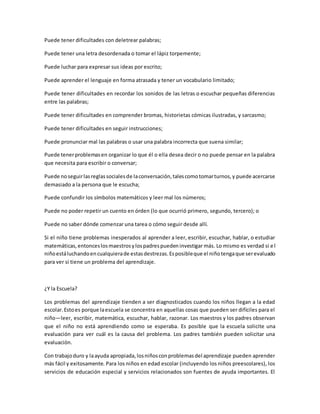 Puede tener dificultades con deletrear palabras;
Puede tener una letra desordenada o tomar el lápiz torpemente;
Puede luchar para expresar sus ideas por escrito;
Puede aprender el lenguaje en forma atrasada y tener un vocabulario limitado;
Puede tener dificultades en recordar los sonidos de las letras o escuchar pequeñas diferencias
entre las palabras;
Puede tener dificultades en comprender bromas, historietas cómicas ilustradas, y sarcasmo;
Puede tener dificultades en seguir instrucciones;
Puede pronunciar mal las palabras o usar una palabra incorrecta que suena similar;
Puede tenerproblemasen organizar lo que él o ella desea decir o no puede pensar en la palabra
que necesita para escribir o conversar;
Puede noseguirlasreglassocialesde laconversación,talescomotomarturnos,y puede acercarse
demasiado a la persona que le escucha;
Puede confundir los símbolos matemáticos y leer mal los números;
Puede no poder repetir un cuento en órden (lo que ocurrió primero, segundo, tercero); o
Puede no saber dónde comenzar una tarea o cómo seguir desde allí.
Si el niño tiene problemas inesperados al aprender a leer, escribir, escuchar, hablar, o estudiar
matemáticas,entonceslosmaestrosylospadrespuedeninvestigar más. Lo mismo es verdad si el
niñoestáluchandoencualquierade estasdestrezas.Esposibleque el niñotengaque serevaluado
para ver si tiene un problema del aprendizaje.
¿Y la Escuela?
Los problemas del aprendizaje tienden a ser diagnosticados cuando los niños llegan a la edad
escolar.Estoes porque laescuela se concentra en aquellas cosas que pueden ser difíciles para el
niño—leer, escribir, matemática, escuchar, hablar, razonar. Los maestros y los padres observan
que el niño no está aprendiendo como se esperaba. Es posible que la escuela solicite una
evaluación para ver cuál es la causa del problema. Los padres también pueden solicitar una
evaluación.
Con trabajoduro y laayuda apropiada,losniñosconproblemasdel aprendizaje pueden aprender
más fácil y exitosamente. Para los niños en edad escolar (incluyendo los niños preescolares), los
servicios de educación especial y servicios relacionados son fuentes de ayuda importantes. El
 