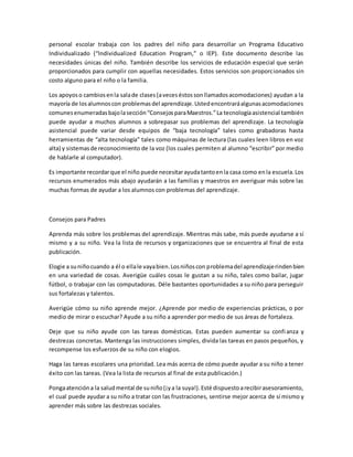 personal escolar trabaja con los padres del niño para desarrollar un Programa Educativo
Individualizado (“Individualized Education Program,” o IEP). Este documento describe las
necesidades únicas del niño. También describe los servicios de educación especial que serán
proporcionados para cumplir con aquellas necesidades. Estos servicios son proporcionados sin
costo alguno para el niño o la familia.
Los apoyoso cambiosenla salade clases(aveceséstossonllamadosacomodaciones) ayudan a la
mayoría de losalumnoscon problemasdel aprendizaje.Ustedencontraráalgunasacomodaciones
comunesenumeradasbajolasección“ConsejosparaMaestros.”La tecnologíaasistencial también
puede ayudar a muchos alumnos a sobrepasar sus problemas del aprendizaje. La tecnología
asistencial puede variar desde equipos de “baja tecnología” tales como grabadoras hasta
herramientas de “alta tecnología” tales como máquinas de lectura (las cuales leen libros en voz
alta) y sistemasde reconocimiento de la voz (los cuales permiten al alumno “escribir” por medio
de hablarle al computador).
Es importante recordarque el niño puede necesitarayudatantoenla casa como enla escuela.Los
recursos enumerados más abajo ayudarán a las familias y maestros en averiguar más sobre las
muchas formas de ayudar a los alumnos con problemas del aprendizaje.
Consejos para Padres
Aprenda más sobre los problemas del aprendizaje. Mientras más sabe, más puede ayudarse a sí
mismo y a su niño. Vea la lista de recursos y organizaciones que se encuentra al final de esta
publicación.
Elogie a suniñocuando a él o ellale vayabien.Losniñoscon problemadel aprendizajerindenbien
en una variedad de cosas. Averigüe cuáles cosas le gustan a su niño, tales como bailar, jugar
fútbol, o trabajar con las computadoras. Déle bastantes oportunidades a su niño para perseguir
sus fortalezas y talentos.
Averigüe cómo su niño aprende mejor. ¿Aprende por medio de experiencias prácticas, o por
medio de mirar o escuchar? Ayude a su niño a aprender por medio de sus áreas de fortaleza.
Deje que su niño ayude con las tareas domésticas. Estas pueden aumentar su confianza y
destrezas concretas. Mantenga las instrucciones simples, divida las tareas en pasos pequeños, y
recompense los esfuerzos de su niño con elogios.
Haga las tareas escolares una prioridad. Lea más acerca de cómo puede ayudar a su niño a tener
éxito con las tareas. (Vea la lista de recursos al final de esta publicación.)
Pongaatencióna la saludmental de suniño(¡ya la suya!).Esté dispuestoarecibirasesoramiento,
el cual puede ayudar a su niño a tratar con las frustraciones, sentirse mejor acerca de sí mismo y
aprender más sobre las destrezas sociales.
 