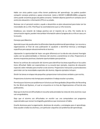Hable con otros padres cuyos niños tienen problemas del aprendizaje. Los padres pueden
compartir consejos prácticos y apoyo emocional. Llame a NICHCY (1.800.695.0285) y pregunte
cómo puede encontrar grupos de padres cercanos. También déjenos ponerle en contacto con el
centro de educación e información (PTI) en su estado.
Reúnase con el personal escolar y ayude a desarrollar un plan educacional para tratar con las
necesidades de su niño. Planifique las acomodaciones que su niño necesita.
Establezca una relación de trabajo positiva con el maestro de su niño. Por medio de la
comunicaciónregular,puedenintercambiarinformaciónsobre el progresode su niño en casa y en
la escuela.
Consejos para Maestros
Aprendaloque más puedasobre losdiferentestiposde problemasdelaprendizaje. Los recursos y
organizaciones al final de esta publicación le ayudarán a identificar técnicas y estrategias
específicas para apoyar educacionalmente al alumno.
¡Aproveche la oportunidad de hacer una gran diferencia en la vida de este alumno! Averigüe
cuáles son las potencialidades e intereses del alumno y concéntrese en ellas. Proporcione al
alumno respuestas positivas y bastante oportunidades para practicar.
Revise los archivos de evaluación del alumno para identificar las áreas específicas en las cuales
tiene dificultad. Hable con especialistas en su escuela (por ejemplo, maestros de educación
especial) sobre métodos para enseñar a este alumno. Proporcione instrucción y acomodaciones
para tratar con las necesidades especiales del alumno. Algunos ejemplos incluyen:
Dividir las tareas en etapas más pequeñas y proporcionar instrucciones verbales y por escrito;
Proporcione al alumno más tiempo para completar el trabajo escolar o pruebas;
Permitaque el alumnoconproblemasenlalecturause librosgrabados (disponibles de Recording
for the Blind and Dyslexic, el cual se encuentra en la lista de Organizaciones al final de esta
publicación);
Deje que el alumnocondificultadesen escuchar pida prestadas las notas de otros alumnos o que
use una grabadora;
Deje que el alumno con dificultades en escribir use una computadora con programas
especializados que revisen la ortografía, gramática o que reconozcan el habla.
Enseñe destrezas para la organización, destrezas de estudio, y estrategias para el aprendizaje.
Estas ayudan a todos los alumnos, y en particular a áquellos con problemas del aprendizaje.
 