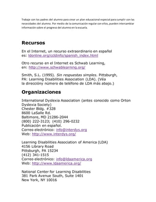 Trabaje con los padres del alumno para crear un plan educacional especial para cumplir con las
necesidades del alumno. Por medio de la comunicación regular con ellos, pueden intercambiar
información sobre el progreso del alumno en la escuela.
Recursos
En el Internet, un recurso extraordinario en español
es: ldonline.org/ccldinfo/spanish_index.html
Otro recurso en el Internet es Schwab Learning,
en: http://www.schwablearning.org/
Smith, S.L. (1995). Sin respuestas simples. Pittsburgh,
PA: Learning Disabilities Association (LDA). (Véa
la direccióny número de teléfono de LDA más abajo.)
Organizaciones
International Dyslexia Association (antes conocido como Orton
Dyslexia Society)
Chester Bldg. #328
8600 LaSalle Rd.
Baltimore, MD 21286-2044
(800) 222-3123; (410) 296-0232
Publicación en español.
Correo electrónico: info@interdys.org
Web: http://www.interdys.org/
Learning Disabilities Association of America (LDA)
4156 Library Road
Pittsburgh, PA 15234
(412) 341-1515
Correo electrónico: info@ldaamerica.org
Web: http://www.ldaamerica.org/
National Center for Learning Disabilities
381 Park Avenue South, Suite 1401
New York, NY 10016
 