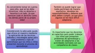 Es conveniente tomar en cuenta
para ello, que se les debe
incentivar, más no dejarlos o
hacerlos a un lado, ya que
merecen todo el derecho como
los demás pares de su propia
edad
Considerando la adecuada ayuda
que ofrece el maestro mediante
la aplicación de las técnicas,
métodos y estrategias aptas para
cada problema o tipo de
aprendizaje que los niños o niñas
presenten durante el proceso de
aprendizaje.
Es importante que los docentes
se capaciten para poder trabajar
con niños que presenten
problemas de aprendizaje y
traten de adaptarlos a las
actividades normales con sus
compañeros de clases.
También se puede lograr que
todos participen de manera
equitativa, dándoles les
responsabilidades y deberes que
ellos deben cumplir, ya que para
algunos se les hace difícil
adaptarse.
 