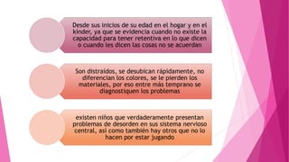 Desde sus inicios de su edad en el hogar y en el
kínder, ya que se evidencia cuando no existe la
capacidad para tener retentiva en lo que dicen
o cuando les dicen las cosas no se acuerdan
Son distraídos, se desubican rápidamente, no
diferencian los colores, se le pierden los
materiales, por eso entre más temprano se
diagnostiquen los problemas
existen niños que verdaderamente presentan
problemas de desorden en sus sistema nervioso
central, así como también hay otros que no lo
hacen por estar jugando
 