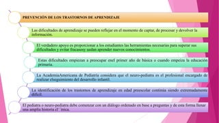 PREVENCIÓN DE LOS TRASTORNOS DE APRENDIZAJE
Las dificultades de aprendizaje se pueden reflejar en el momento de captar, de procesar y devolver la
información.
El verdadero apoyo es proporcionar a los estudiantes las herramientas necesarias para superar sus
dificultades y evitar fracasosy uedan aprender nuevos conocimientos.
Estas dificultades empiezan a preocupar enel primer año de básica o cuando empeiza la educación
primaria.
La AcademiaAmericana de Pediatría considera que el neuro-pediatra es el profesional encargado de
realizar elseguimiento del desarrollo infantil.
La identificación de los trastornos de aprendizaje en edad preescolar continúa siendo extremadamente
difícil.
El pediatra o neuro-pediatra debe comenzar con un diálogo ordenado en base a preguntas y de esta forma llenar
una amplia historia cl`´inica.
 