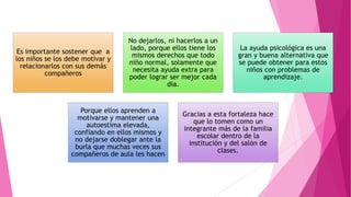 Es importante sostener que a
los niños se los debe motivar y
relacionarlos con sus demás
compañeros
No dejarlos, ni hacerlos a un
lado, porque ellos tiene los
mismos derechos que todo
niño normal, solamente que
necesita ayuda extra para
poder lograr ser mejor cada
día.
La ayuda psicológica es una
gran y buena alternativa que
se puede obtener para estos
niños con problemas de
aprendizaje.
Porque ellos aprenden a
motivarse y mantener una
autoestima elevada,
confiando en ellos mismos y
no dejarse doblegar ante la
burla que muchas veces sus
compañeros de aula les hacen
Gracias a esta fortaleza hace
que lo tomen como un
integrante más de la familia
escolar dentro de la
institución y del salón de
clases.
 
