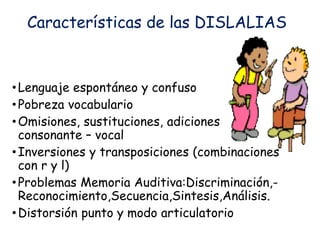 Características de las DISLALIAS
•Lenguaje espontáneo y confuso
•Pobreza vocabulario
•Omisiones, sustituciones, adiciones
consonante – vocal
•Inversiones y transposiciones (combinaciones
con r y l)
•Problemas Memoria Auditiva:Discriminación,-
Reconocimiento,Secuencia,Sintesis,Análisis.
•Distorsión punto y modo articulatorio
 