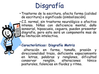 Disgrafía
• Trastorno de la escritura, afecta forma (calidad
de escritura) o significado (simbolización).
• C.I. normal, sin trastorno neurológico o afectivo
intenso. Niños con deficiencia mental, daño
sensorial, hipoacusia, ceguera, pueden presentar
disgrafia, pero esta será un componente mas de
su limitación intelectiva.
• Características: Disgrafía Motriz
alteración en forma, tamaño, presión y
direccionalidad trazo, deficiente espaciamiento
en letras, palabras y renglones, dificultad
conservar renglón, alteraciones tónico
posturales, falencias en fluidez y ritmo.
 