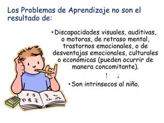 Los Problemas de Aprendizaje no son el
resultado de:
•Discapacidades visuales, auditivas,
o motoras, de retraso mental,
trastornos emocionales, o de
desventajas emocionales, culturales
o económicas (pueden ocurrir de
manera concomitante).
•Son intrinsecos al niño.
 