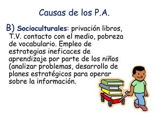 Causas de los P.A.
B) Socioculturales: privación libros,
T.V. contacto con el medio, pobreza
de vocabulario. Empleo de
estrategias ineficaces de
aprendizaje por parte de los niños
(analizar problemas, desarrollo de
planes estratégicos para operar
sobre la información.
 