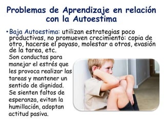 Problemas de Aprendizaje en relación
con la Autoestima
•Baja Autoestima: utilizan estrategias poco
productivas, no promueven crecimiento: copia de
otro, hacerse el payaso, molestar a otros, evasión
de la tarea, etc.
Son conductas para
manejar el estrés que
les provoca realizar las
tareas y mantener un
sentido de dignidad.
Se sienten faltos de
esperanza, evitan la
humillación, adoptan
actitud pasiva.
 