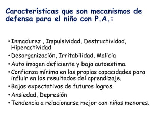 Características que son mecanismos de
defensa para el niño con P.A.:
• Inmadurez , Impulsividad, Destructividad,
Hiperactividad
• Desorganización, Irritabilidad, Malicia
• Auto imagen deficiente y baja autoestima.
• Confianza mínima en las propias capacidades para
influir en los resultados del aprendizaje.
• Bajas expectativas de futuros logros.
• Ansiedad, Depresión
• Tendencia a relacionarse mejor con niños menores.
 