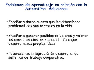 Problemas de Aprendizaje en relación con la
Autoestima. Soluciones
•Enseñar a darse cuenta que las situaciones
problemáticas son normales en la vida.
•Enseñar a generar posibles soluciones y valorar
las consecuencias, animando al niño a que
desarrolle sus propias ideas.
•Favorecer su integraciónón desarrollando
sistemas de trabajo cooperativo.
 
