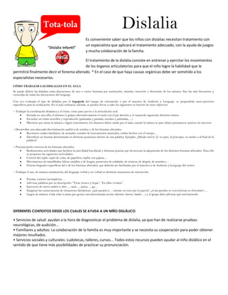 Dislalia
Es conveniente saber que los niños con dislalias necesitan tratamiento con
un especialista que aplicará el tratamiento adecuado, con la ayuda de juegos
y mucha colaboración de la familia.
El tratamiento de la dislalia consiste en entrenar y ejercitar los movimientos
de los órganos articulatorios para que el niño logre la habilidad que le
permitirá finalmente decir el fonema alterado. * En el caso de que haya causas orgánicas debe ser sometido a los
especialistas necesarios.
CÓMO TRABAJAR LAS DISLALIAS EN EL AULA
Se puede definir las dislalias como alteraciones de uno o varios fonemas por sustitución, omisión, inserción o distorsión de los mismos. Son las más frecuentes y
conocidas de todas las alteraciones del lenguaje.
Una vez evaluada el tipo de dislalias por el logopeda del equipo de orientación o por el maestro de Audición y Lenguaje, se propondrán unos ejercicios
específicos para la reeducación. En el aula ordinaria, además, se pueden llevar a cabo los siguientes en función de estos objetivos:
– Trabajar la coordinación dinámica y el ritmo, como paso previo a la articulación oral.
 Sentado en una silla, el alumno/a golpea alternativamente el suelo con el pie derecho y el izquierdo siguiendo distintos ritmos.
 Escuchar un ritmo sencillos y reproducirlo (palmadas y patadas, sonidos y palmadas,…)
 Mientras que suena la música o algún instrumento, los alumnos deben andar por el aula, cuando la música se pare deben permanecer quietos sin moverse.
– Desarrollar una adecuada discriminación auditiva de sonidos y de los fonemas alterados.
 Reconocer ruidos familiares, de animales, sonidos de instrumentos musicales, ruidos hechos con el cuerpo,…
 Identificar un fonema determinado en distintas posiciones dentro de una palabra. Ejemplo: ¿Dónde está la “p” en pato, al principio, en medio o al final de la
palabra?
– Pronunciación correcta de los fonemas alterados.
 Realizaremos actividades que faciliten la movilidad bucofacial y distintas praxias que favorezcan la adquisición de los distintos fonemas alterados. Para ello
se proponen las siguientes actividades:
 Control del soplo: soplo de velas, de papelitos, soplar con pajitas,…
 Movimientos de mandíbulas, labios, mejillas y de lengua: ponercara de enfadado, de tristeza, de alegría, de asombro,…
 Praxias linguales específicas del o de los fonemos alterados, que deberán ser facilitadas por el maestro/a de Audición y Lenguaje del centro.
– Trabajar el uso, de manera satisfactoria, del lenguaje verbal y no verbal en distintas situaciones de interacción:
 Poesías, cuentos incompletos,…
 Adivinar palabras por su descripción: “Tiene tronco y hojas”, “En ellas vivimos”.
 Ejercicios de cierre auditivo: abri…, cami…, panta…, ga…
 Imaginar las consecuencias de situaciones fantásticas: ¿qué pasaría si… entrase un toro por la puerta?, ¿si las paredes se convirtieran en chocolate?,…
 Juegos de mímica: Cada niño/a imita por gestos una determinada acción (dormir, barrer, bailar,…) y el grupo debe adivinar qué está haciendo.
DIFERENTES CONTEXTOS DESDE LOS CUALES SE AYUDA A UN NIÑO DISLÁLICO
• Servicios de salud: ayudan a la hora de diagnosticar el problema de dislalia, ya que han de realizarse pruebas:
neurológicas, de audición...
• Familiares y adultos: La colaboración de la familia es muy importante y se necesita su cooperación para poder obtener
mejores resultados.
• Servicios sociales y culturales: Ludotecas, talleres, cursos... Todos estos recursos pueden ayudar al niño dislálico en el
sentido de que tiene más posibilidades de practicar su pronunciación.
 