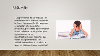 RESUMEN
• Los problemas de aprendizaje son
una de las causas más frecuentes de
la deserciónescolar debido a que no
se detectan a tiempo dichos
problemas, por la falta deinformación
acerca del tema, de los padres y en
algunos casos de los
maestros.Muchos de los niños que
tienen esta problemática son
tachados como burros o inclusode
tener un bajo coeficiente intelectual
 