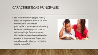CARACTERISTICAS PRINCIPALES
• Los niños tienen su propio ritmo y
estilo para aprender. Pero si un niño
tiene muchas dificultades
para hablar o aprender los números y
las letras, quizás tenga un trastorno
del aprendizaje. Estos trastornos
afectan la forma en la que el cerebro
procesa la información. Es por eso
que el entender algunos conceptos
resulta muy difícil
 