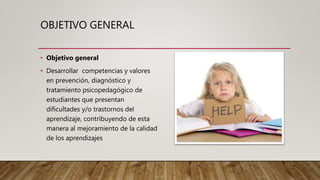 OBJETIVO GENERAL
• Objetivo general
• Desarrollar competencias y valores
en prevención, diagnóstico y
tratamiento psicopedagógico de
estudiantes que presentan
dificultades y/o trastornos del
aprendizaje, contribuyendo de esta
manera al mejoramiento de la calidad
de los aprendizajes
 