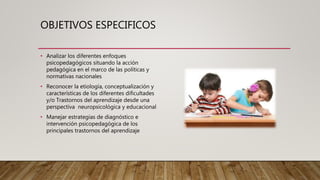 OBJETIVOS ESPECIFICOS
• Analizar los diferentes enfoques
psicopedagógicos situando la acción
pedagógica en el marco de las políticas y
normativas nacionales
• Reconocer la etiología, conceptualización y
características de los diferentes dificultades
y/o Trastornos del aprendizaje desde una
perspectiva neuropsicológica y educacional
• Manejar estrategias de diagnóstico e
intervención psicopedagógica de los
principales trastornos del aprendizaje
 