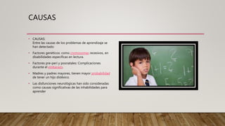 CAUSAS
• CAUSAS:
Entre las causas de los problemas de aprendizaje se
han detectado:
• Factores genéticos: como cromosomas recesivos, en
disabilidades específicas en lectura.
• Factores pre-peri y posnatales: Complicaciones
durante el embarazo.
• Madres y padres mayores, tienen mayor probabilidad
de tener un hijo disléxico.
• Las disfunciones neurológicas han sido consideradas
como causas significativas de las inhabilidades para
aprender
 