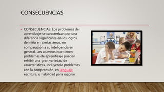 CONSECUENCIAS
• CONSECUENCIAS: Los problemas del
aprendizaje se caracterizan por una
diferencia significante en los logros
del niño en ciertas áreas, en
comparación a su inteligencia en
general. Los alumnos que tienen
problemas de aprendizaje pueden
exhibir una gran variedad de
características, incluyendo problemas
con la comprensión, en lenguaje,
escritura, o habilidad para razonar
 