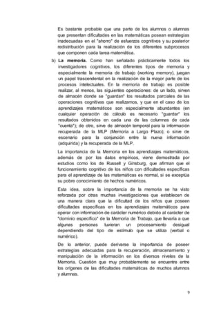 9
Es bastante probable que una parte de los alumnos o alumnas
que presentan dificultades en las matemáticas posean estrategias
inadecuadas en el "ahorro" de esfuerzos cognitivos y su posterior
redistribución para la realización de los diferentes subprocesos
que componen cada tarea matemática.
b) La memoria. Como han señalado prácticamente todos los
investigadores cognitivos, los diferentes tipos de memoria y
especialmente la memoria de trabajo (working memory), juegan
un papel trascendental en la realización de la mayor parte de los
procesos intelectuales. En la memoria de trabajo es posible
realizar, al menos, las siguientes operaciones: de un lado, sirven
de almacén donde se "guardan" los resultados parciales de las
operaciones cognitivas que realizamos, y que en el caso de los
aprendizajes matemáticos son especialmente abundantes (en
cualquier operación de cálculo es necesario "guardar" los
resultados obtenidos en cada una de las columnas de cada
"cuenta"); de otro, sirve de almacén temporal para la información
recuperada de la MLP (Memoria a Largo Plazo); o sirve de
escenario para la conjunción entre la nueva información
(adquirida) y la recuperada de la MLP.
La importancia de la Memoria en los aprendizajes matemáticos,
además de por los datos empíricos, viene demostrada por
estudios como los de Russell y Ginsburg, que afirman que el
funcionamiento cognitivo de los niños con dificultades específicas
para el aprendizaje de las matemáticas es normal, si se exceptúa
su pobre conocimiento de hechos numéricos.
Esta idea, sobre la importancia de la memoria se ha visto
reforzada por otras muchas investigaciones que establecen de
una manera clara que la dificultad de los niños que poseen
dificultades específicas en los aprendizajes matemáticos para
operar con información de carácter numérico debido al carácter de
"dominio específico" de la Memoria de Trabajo, que llevaría a que
algunas personas tuvieran un procesamiento desigual
dependiendo del tipo de estímulo que se utiliza (verbal o
numérico).
De lo anterior, puede derivarse la importancia de poseer
estrategias adecuadas para la recuperación, almacenamiento y
manipulación de la información en los diversos niveles de la
Memoria. Cuestión que muy probablemente se encuentre entre
los orígenes de las dificultades matemáticas de muchos alumnos
y alumnas.
 