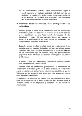10
c) Los conocimientos previos. Estos conocimientos juegan un
papel importante en cualquier actividad intelectual (son los que
posibilitan la construcción de los nuevos aprendizajes, así como
la ejecución de los mecanismos de aplicación), pero resultan de
una especial relevancia en el ámbito matemático.
B. Importancia de los conocimientos previos en la ejecución de las
matemáticas
 Primero, porque a partir de un determinado nivel de aprendizajes
matemáticos, estos van perdiendo la conexión con el mundo concreto
y se constituyen en una "abstracción" desvinculada de las
intenciones y metas del que aprende: tienen que superar su
tendencia a hacer depender las relaciones de las intenciones para
comprender las relaciones matemáticas.
 Segundo, porque mientras en otras áreas los conocimientos tienen
esencialmente un carácter declarativo, en las matemáticas resultan
clave dos tipos de conocimientos previos: los declarativos (conceptos
de las operaciones, tipo de números, etc.) y los procedimentales
(algoritmos de las diferentes operaciones, estrategias de solución de
problemas...).
 Y tercero, porque los conocimientos matemáticos tienen un elevado
nivel de interrelación y jerarquización.
El elevado nivel de abstracción, jerarquización e interrelación del
conocimiento matemático junto con el doble carácter del conocimiento
previo necesario para realizar tareas matemáticas, posibilitan el que los
"bloqueos" en las tareas de este área sean más abundantes que en
otras áreas del conocimiento.
La existencia de conocimientos previos y de las estrategias adecuadas
para su recuperación de la MLP aparece de esta manera como un
elemento central en la adquisición y desarrollo de las habilidades
matemáticas.
 