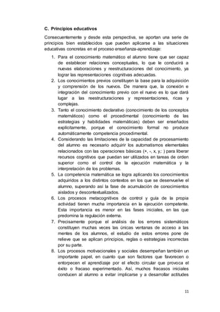 11
C. Principios educativos
Consecuentemente y desde esta perspectiva, se aportan una serie de
principios bien establecidos que pueden aplicarse a las situaciones
educativas concretas en el proceso enseñanza-aprendizaje:
1. Para el conocimiento matemático el alumno tiene que ser capaz
de establecer relaciones conceptuales, lo que le conducirá a
nuevas elaboraciones y reestructuraciones del conocimiento, ya
lograr las representaciones cognitivas adecuadas.
2. Los conocimientos previos constituyen la base para la adquisición
y comprensión de los nuevos. De manera que, la conexión e
integración del conocimiento previo con el nuevo es lo que dará
lugar a las reestructuraciones y representaciones, ricas y
complejas.
3. Tanto el conocimiento declarativo (conocimiento de los conceptos
matemáticos) como el procedimental (conocimiento de las
estrategias y habilidades matemáticas) deben ser enseñados
explícitamente, porque el conocimiento formal no produce
automáticamente competencia procedimental.
4. Considerando las limitaciones de la capacidad de procesamiento
del alumno es necesario adquirir los automatismos elementales
relacionados con las operaciones básicas (+, -, x, y,: ) para liberar
recursos cognitivos que puedan ser utilizados en tareas de orden
superior como el control de la ejecución matemática y la
interpretación de los problemas.
5. La competencia matemática se logra aplicando los conocimientos
adquiridos a los distintos contextos en los que se desenvuelve el
alumno, superando así la fase de acumulación de conocimientos
aislados y descontextualizados.
6. Los procesos metacognitivos de control y guía de la propia
actividad tienen mucha importancia en la ejecución competente.
Esta importancia es menor en las fases iniciales, en las que
predomina la regulación externa.
7. Precisamente porque el análisis de los errores sistemáticos
constituyen muchas veces las únicas ventanas de acceso a las
mentes de los alumnos, el estudio de estos errores pone de
relieve que se aplican principios, reglas o estrategias incorrectas
por su parte.
8. Los procesos motivacionales y sociales desempeñan también un
importante papel, en cuanto que son factores que favorecen o
entorpecen el aprendizaje por el efecto circular que provoca el
éxito o fracaso experimentado. Así, muchos fracasos iniciales
conducen al alumno a evitar implicarse y a desarrollar actitudes
 