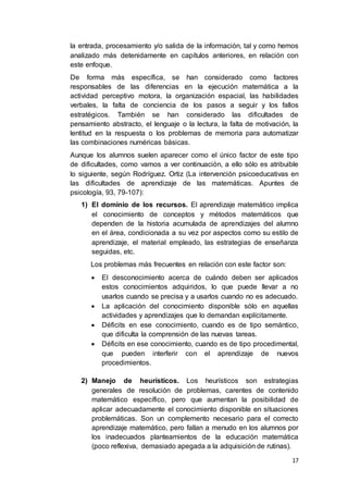 17
la entrada, procesamiento y/o salida de la información, tal y como hemos
analizado más detenidamente en capítulos anteriores, en relación con
este enfoque.
De forma más específica, se han considerado como factores
responsables de las diferencias en la ejecución matemática a la
actividad perceptivo motora, la organización espacial, las habilidades
verbales, la falta de conciencia de los pasos a seguir y los fallos
estratégicos. También se han considerado las dificultades de
pensamiento abstracto, el lenguaje o la lectura, la falta de motivación, la
lentitud en la respuesta o los problemas de memoria para automatizar
las combinaciones numéricas básicas.
Aunque los alumnos suelen aparecer como el único factor de este tipo
de dificultades, como vamos a ver continuación, a ello sólo es atribuible
lo siguiente, según Rodríguez. Ortiz (La intervención psicoeducativas en
las dificultades de aprendizaje de las matemáticas. Apuntes de
psicología, 93, 79-107):
1) El dominio de los recursos. El aprendizaje matemático implica
el conocimiento de conceptos y métodos matemáticos que
dependen de la historia acumulada de aprendizajes del alumno
en el área, condicionada a su vez por aspectos como su estilo de
aprendizaje, el material empleado, las estrategias de enseñanza
seguidas, etc.
Los problemas más frecuentes en relación con este factor son:
 El desconocimiento acerca de cuándo deben ser aplicados
estos conocimientos adquiridos, lo que puede llevar a no
usarlos cuando se precisa y a usarlos cuando no es adecuado.
 La aplicación del conocimiento disponible sólo en aquellas
actividades y aprendizajes que lo demandan explícitamente.
 Déficits en ese conocimiento, cuando es de tipo semántico,
que dificulta la comprensión de las nuevas tareas.
 Déficits en ese conocimiento, cuando es de tipo procedimental,
que pueden interferir con el aprendizaje de nuevos
procedimientos.
2) Manejo de heurísticos. Los heurísticos son estrategias
generales de resolución de problemas, carentes de contenido
matemático específico, pero que aumentan la posibilidad de
aplicar adecuadamente el conocimiento disponible en situaciones
problemáticas. Son un complemento necesario para el correcto
aprendizaje matemático, pero fallan a menudo en los alumnos por
los inadecuados planteamientos de la educación matemática
(poco reflexiva, demasiado apegada a la adquisición de rutinas).
 