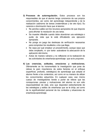 18
3) Procesos de autorregulación. Estos procesos son los
responsables de que el alumno tenga conciencia de sus propios
conocimientos, así como del aprendizaje independiente y de la
realización autónoma de tareas (matemáticas y de otro tipo). Su
carencia o disminución hace que el alumno:
 No perciba cuáles son los recursos apropiados de que dispone
para afrontar la resolución de una tarea.
 Se muestre inflexible cuando debe abandonar una estrategia o
punto de vista que le está dificultando una ejecución
apropiada.
 No ponga en juego las destrezas de verificación necesarias
para comprobar los resultados a los que llega.
 No sepa por qué emplear un procedimiento, aunque sepa que
debe emplearlo, ni -por tanto- autovalorar la adecuación de la
aplicación del mismo.
 Actúe de manera rutinaria y no reflexione en la realización de
las actividades de enseñanza-aprendizaje que se le proponen.
4) Las creencias, actitudes, emociones y motivaciones.
Últimamente se ha incrementado la investigación que pone de
relieve la gran importancia de estos factores en el enfoque
(superficial, profundo, estratégico) de aprendizaje que adopta el
alumno frente a los contenidos, así como en su manera de utilizar
los conocimientos adquiridos. En cualquier caso, ese mismo
cuerpo de investigadores tiende a poner de relieve que las
concepciones previas y motivaciones del alumno no son sólo
responsabilidad de éste, sino que dependen estrechamente de
las estrategias y estilos de enseñanza que se le dirija, así como
de la significatividad personal de los contextos y situaciones de
enseñanza-aprendizaje.
 