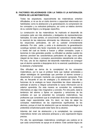 19
B. FACTORES RELACIONADOS CON LA TAREA O LA NATURALEZA
PROPIA DE LAS MATEMÁTICAS.
Todas las asignaturas, especialmente las matemáticas entrañan
dificultades, si no se da un cierto dominio o capacidad relacionada con
habilidades como la abstracción y la generalización, la comprensión de
los conceptos y su estructura jerárquica, así como un relativo dominio
de su carácter lógico y su lenguaje específico.
La construcción de las matemáticas ha implicado el desarrollo de
conceptos cada vez más abstractos y desligados de representaciones
habituales. En este sentido, el conocimiento matemático intenta reflejar
lo esencial de las relaciones eliminando las inferencias, el contexto o
las situaciones particulares, de ahí su carácter eminentemente
abstracto. Por otra parte, y unido a la abstracción, la generalización
constituye también otro factor importante del conocimiento matemático
a través del cual se tiende a buscar y utilizar conceptos. Leyes o
teoremas lo más generales posible. La dificultad se plantea cuando los
alumnos perciben las características particulares de algo como parte
integral de las ideas o conceptos asociándolos naturalmente con ellos.
Por eso, uno de los objetivos del desarrollo matemático es conseguir
que el alumno aprenda a despojarse de lo no esencial, quedándose con
lo abstracto y fundamental.
Otra dificultad se deriva de la complejidad de los conceptos
matemáticos, por lo que el profesor tiene que realizar actividades y
utilizar estrategias de aprendizaje que permitan al alumno conocer y
desentrañar el concepto mediante una programación apropiada. Para
ello, es frecuente el uso de analogías y la abstracción. Una de las
funciones de la analogía es hacer disponibles las ideas relevantes y
estimular al alumno a integrar activamente la nueva información con la
anterior aprendida. De esta manera se convierten los contenidos
informativos en algo más imaginativo y concreto. Por otra parte, dada la
tendencia del alumno a fijarse en aspectos y variaciones de los
contextos en que se presentan los conceptos matemáticos, hay
profesores que consideran que la simplicidad de la idea matemática se
capta mejor exponiéndola sola. Es decir, se trata de alejar los
conceptos matemáticos de las experiencias significativas de los
alumnos, porque el nivel de abstracción que se necesita para llegar a la
pretendida simplicidad puede estar fuera de su alcance.
Además del nivel de abstracción y la complejidad, los conceptos
matemáticos tienen una estructura jerárquica y una organización lógica
precisa.
Por ello, los aprendizajes matemáticos constituyen una cadena en la
que cada conocimiento se apoya en el anterior. Este carácter lógico de
 